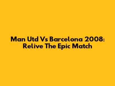Man Utd Vs Barcelona 2008: Relive The Epic Match