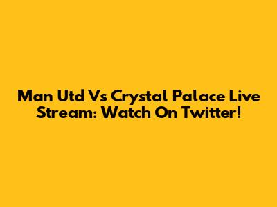 Man Utd Vs Crystal Palace Live Stream: Watch On Twitter!