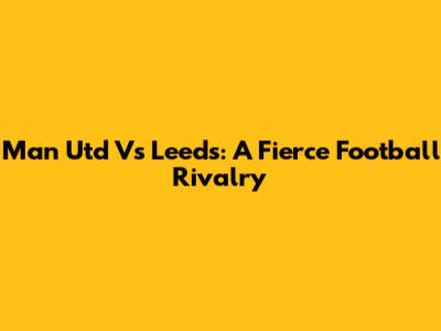 Man Utd Vs Leeds: A Fierce Football Rivalry