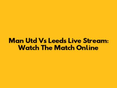 Man Utd Vs Leeds Live Stream: Watch The Match Online