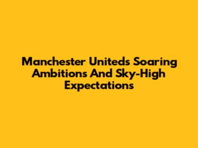 Manchester United's Soaring Ambitions And Sky-High Expectations
