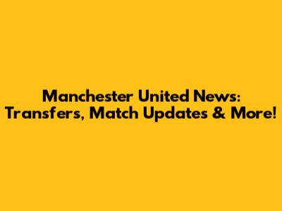 Manchester United News: Transfers, Match Updates & More!