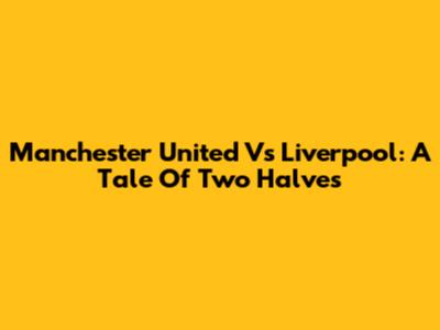 Manchester United Vs Liverpool: A Tale Of Two Halves