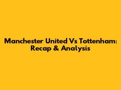 Manchester United Vs Tottenham: Recap & Analysis