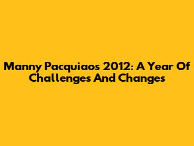 Manny Pacquiao's 2012: A Year Of Challenges And Changes