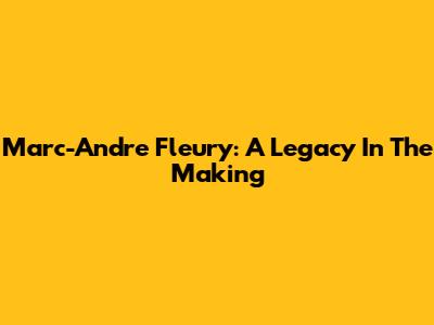 Marc-Andre Fleury: A Legacy In The Making