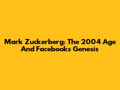 Mark Zuckerberg: The 2004 Age And Facebook's Genesis