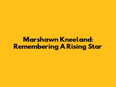Marshawn Kneeland: Remembering A Rising Star