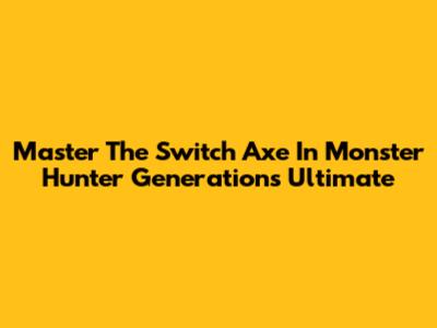 Master The Switch Axe In Monster Hunter Generations Ultimate