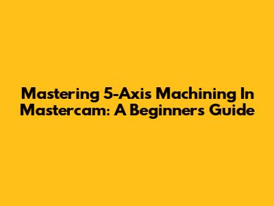 Mastering 5-Axis Machining In Mastercam: A Beginner's Guide