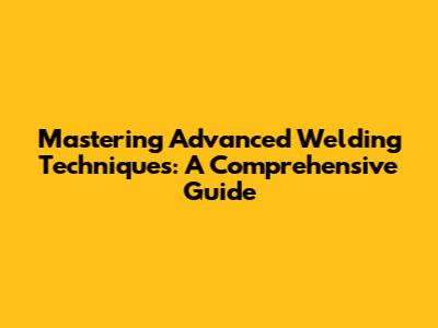 Mastering Advanced Welding Techniques: A Comprehensive Guide