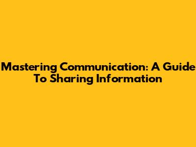 Mastering Communication: A Guide To Sharing Information