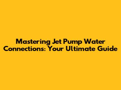 Mastering Jet Pump Water Connections: Your Ultimate Guide