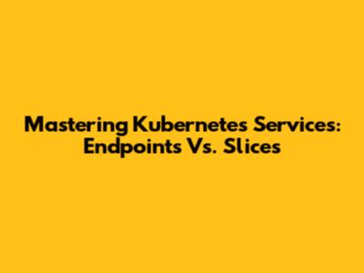 Mastering Kubernetes Services: Endpoints Vs. Slices