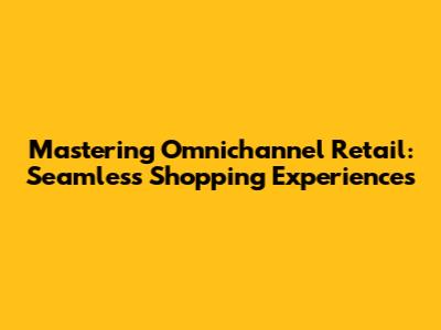 Mastering Omnichannel Retail: Seamless Shopping Experiences