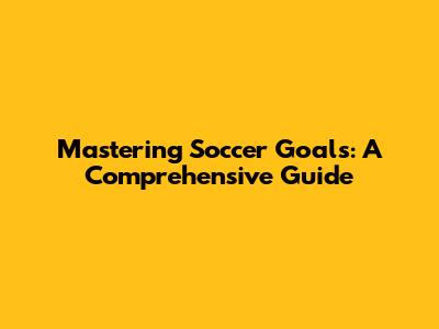 Mastering Soccer Goals: A Comprehensive Guide