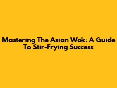 Mastering The Asian Wok: A Guide To Stir-Frying Success