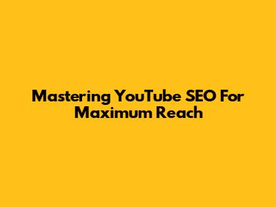 Mastering YouTube SEO For Maximum Reach