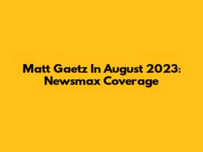 Matt Gaetz In August 2023: Newsmax Coverage