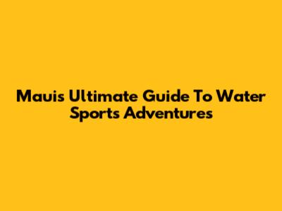 Maui's Ultimate Guide To Water Sports Adventures