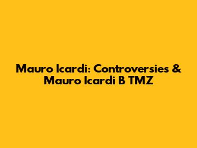 Mauro Icardi: Controversies & Mauro Icardi B TMZ