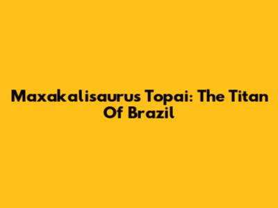Maxakalisaurus Topai: The Titan Of Brazil