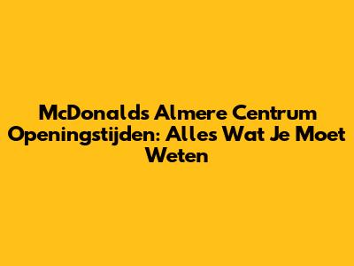 McDonald's Almere Centrum Openingstijden: Alles Wat Je Moet Weten
