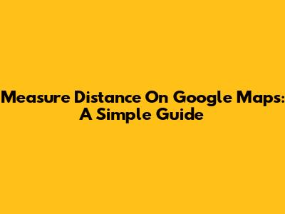 Measure Distance On Google Maps: A Simple Guide