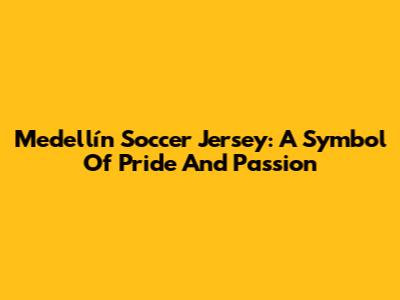 Medellín Soccer Jersey: A Symbol Of Pride And Passion
