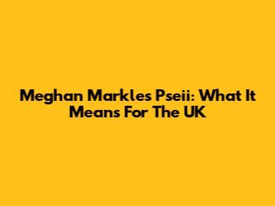 Meghan Markle's Pseii: What It Means For The UK