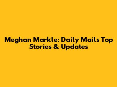 Meghan Markle: Daily Mail's Top Stories & Updates
