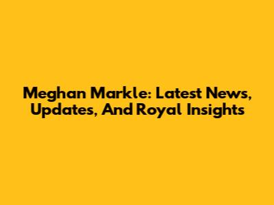 Meghan Markle: Latest News, Updates, And Royal Insights