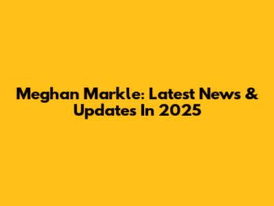 Meghan Markle: Latest News & Updates In 2025