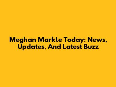 Meghan Markle Today: News, Updates, And Latest Buzz