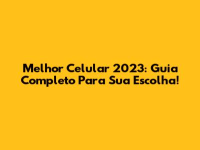 Melhor Celular 2023: Guia Completo Para Sua Escolha!