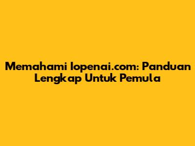 Memahami Iopenai.com: Panduan Lengkap Untuk Pemula