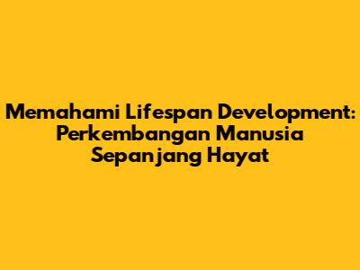 Memahami Lifespan Development: Perkembangan Manusia Sepanjang Hayat