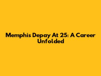 Memphis Depay At 25: A Career Unfolded