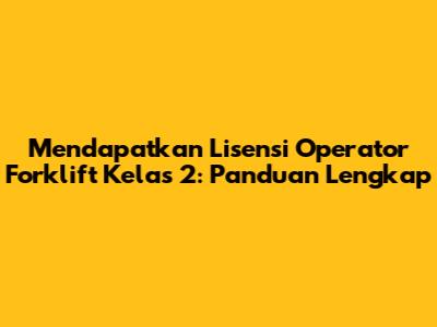 Mendapatkan Lisensi Operator Forklift Kelas 2: Panduan Lengkap