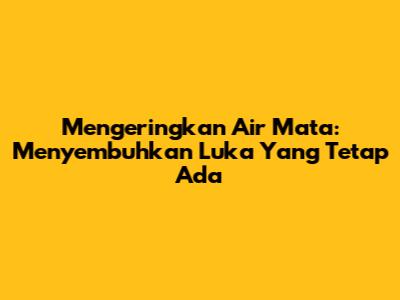 Mengeringkan Air Mata: Menyembuhkan Luka Yang Tetap Ada