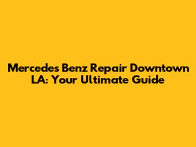 Mercedes Benz Repair Downtown LA: Your Ultimate Guide