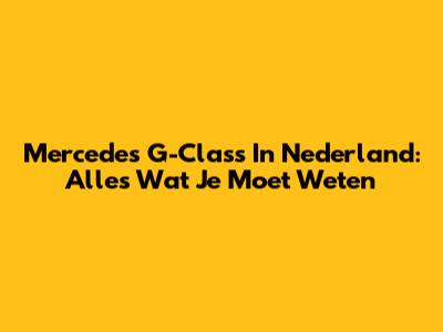 Mercedes G-Class In Nederland: Alles Wat Je Moet Weten
