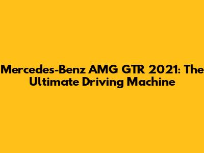 Mercedes-Benz AMG GTR 2021: The Ultimate Driving Machine