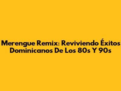 Merengue Remix: Reviviendo Éxitos Dominicanos De Los 80s Y 90s