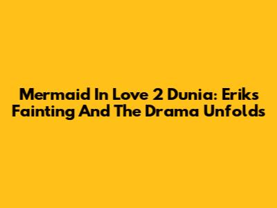 Mermaid In Love 2 Dunia: Erik's Fainting And The Drama Unfolds