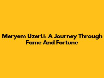 Meryem Uzerli: A Journey Through Fame And Fortune