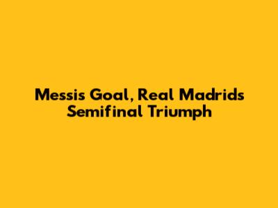 Messi's Goal, Real Madrid's Semifinal Triumph