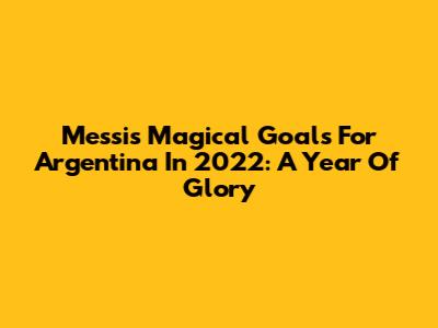 Messi's Magical Goals For Argentina In 2022: A Year Of Glory