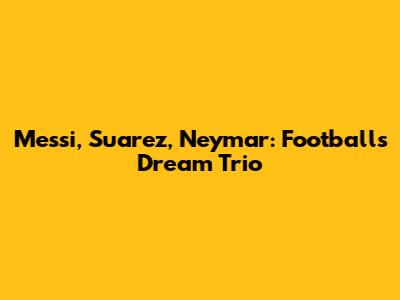 Messi, Suarez, Neymar: Football's Dream Trio