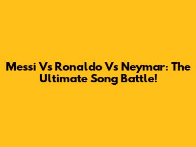 Messi Vs Ronaldo Vs Neymar: The Ultimate Song Battle!
